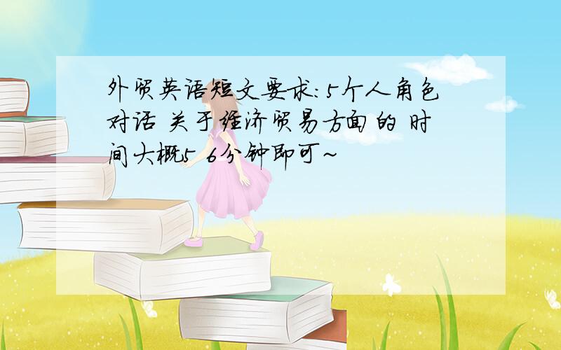 外贸英语短文要求：5个人角色对话 关于经济贸易方面的 时间大概5 6分钟即可~