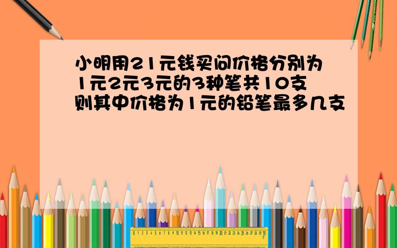 小明用21元钱买问价格分别为1元2元3元的3种笔共10支则其中价格为1元的铅笔最多几支