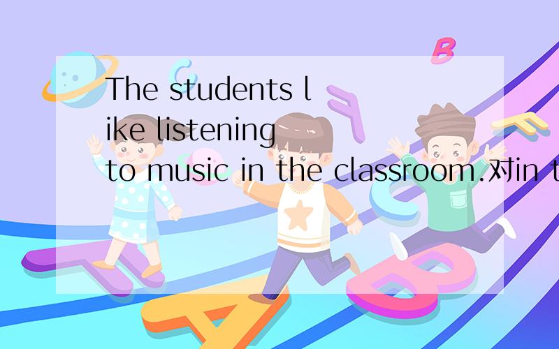 The students like listening to music in the classroom.对in th