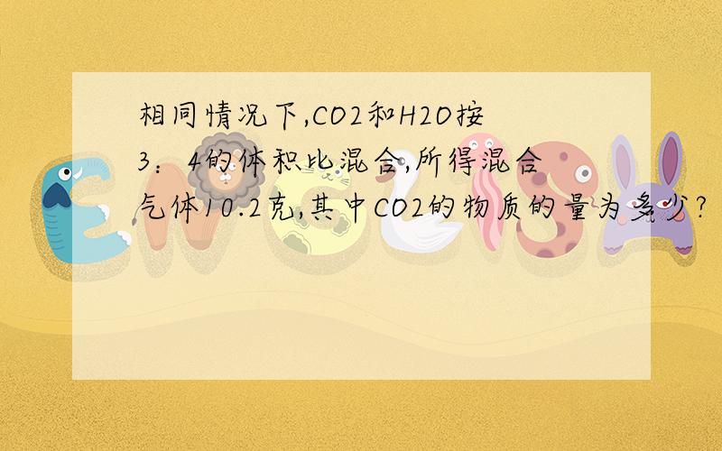 相同情况下,CO2和H2O按3：4的体积比混合,所得混合气体10.2克,其中CO2的物质的量为多少?