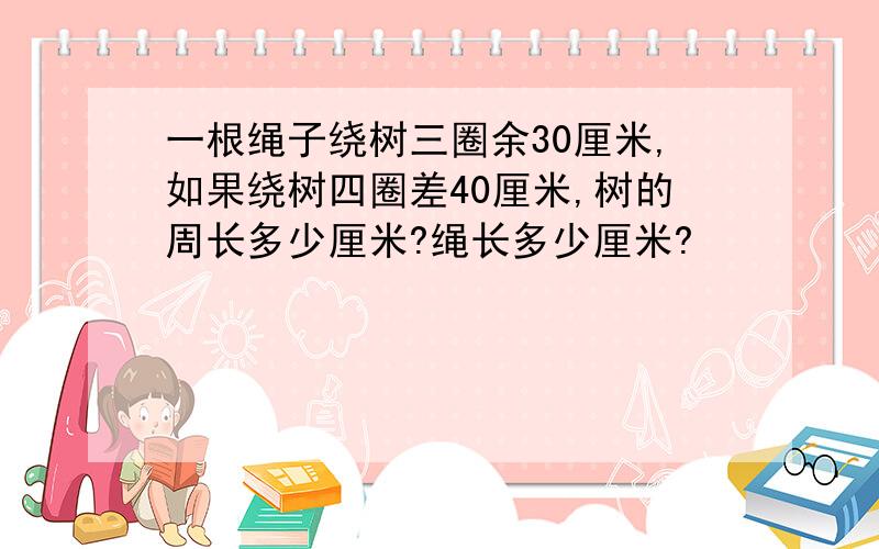 一根绳子绕树三圈余30厘米,如果绕树四圈差40厘米,树的周长多少厘米?绳长多少厘米?