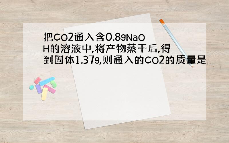 把CO2通入含0.8gNaOH的溶液中,将产物蒸干后,得到固体1.37g,则通入的CO2的质量是