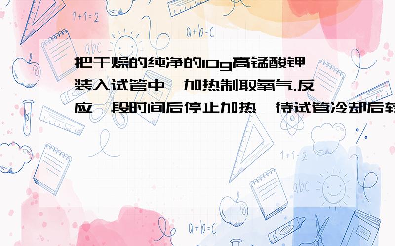 把干燥的纯净的10g高锰酸钾装入试管中,加热制取氧气.反应一段时间后停止加热,待试管冷却后转下：