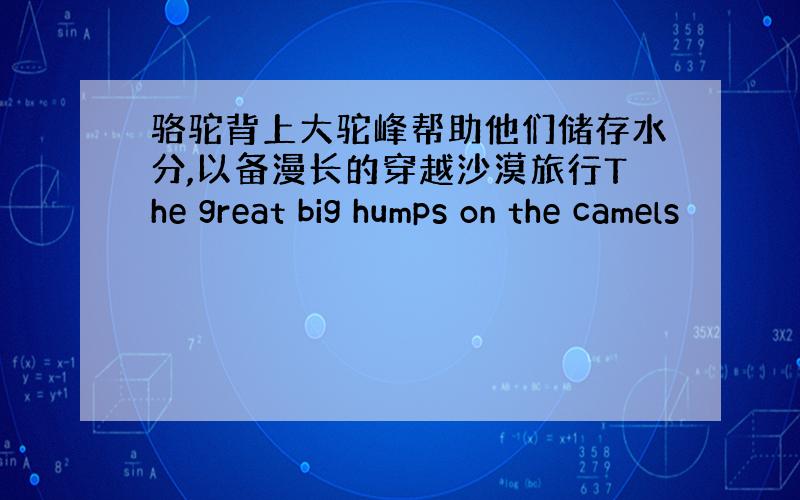 骆驼背上大驼峰帮助他们储存水分,以备漫长的穿越沙漠旅行The great big humps on the camels