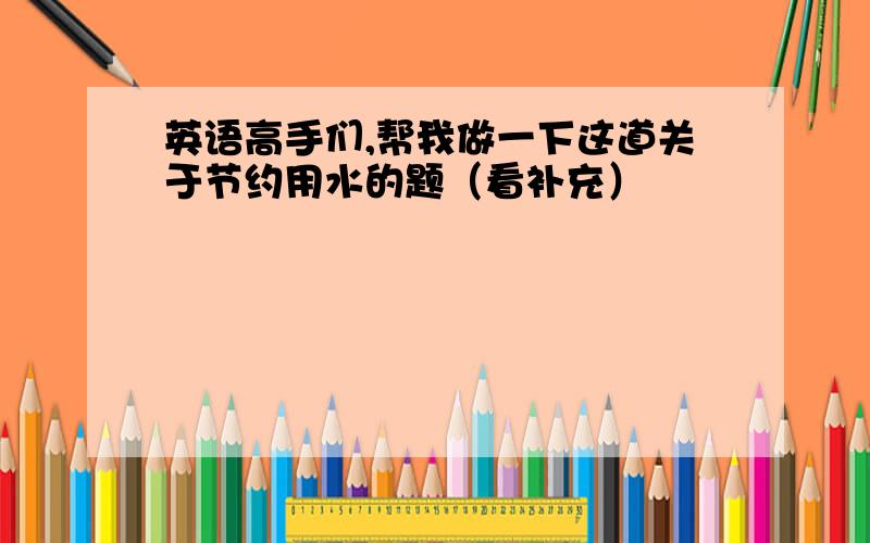 英语高手们,帮我做一下这道关于节约用水的题（看补充）