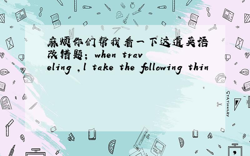 麻烦你们帮我看一下这道英语 改错题； when traveling ,l take the following thin