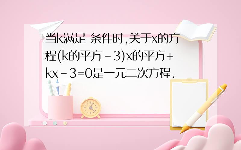 当k满足 条件时,关于x的方程(k的平方-3)x的平方+kx-3=0是一元二次方程.