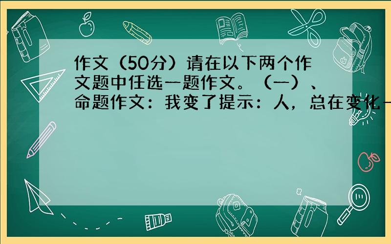 作文（50分）请在以下两个作文题中任选一题作文。（一）、命题作文：我变了提示：人，总在变化——从待人接物到处事态度，从言