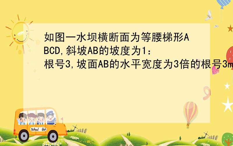 如图一水坝横断面为等腰梯形ABCD,斜坡AB的坡度为1：根号3,坡面AB的水平宽度为3倍的根号3m,上底宽AD为4m