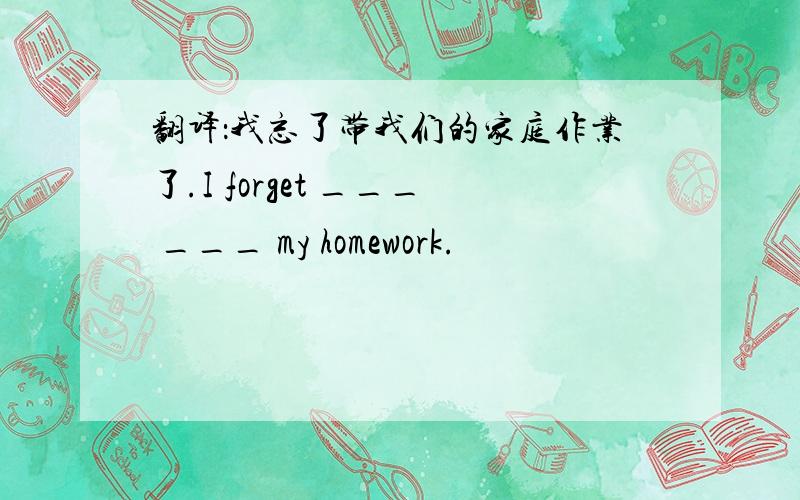 翻译：我忘了带我们的家庭作业了.I forget ___ ___ my homework.