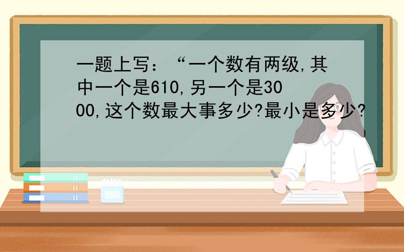 一题上写：“一个数有两级,其中一个是610,另一个是3000,这个数最大事多少?最小是多少?