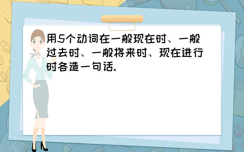 用5个动词在一般现在时、一般过去时、一般将来时、现在进行时各造一句话.