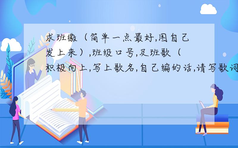 求班徽（简单一点最好,图自己发上来）,班级口号,及班歌（积极向上,写上歌名,自己编的话,请写歌词）