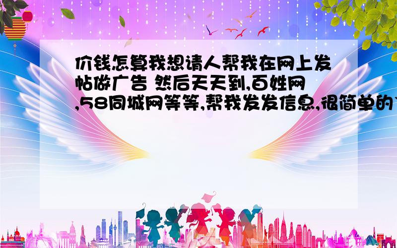 价钱怎算我想请人帮我在网上发帖做广告 然后天天到,百姓网,58同城网等等,帮我发发信息,很简单的`工资可以谈 郭