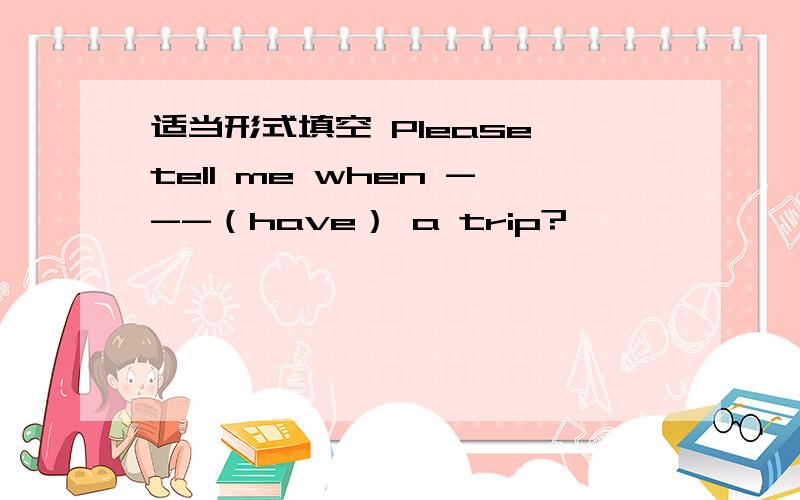 适当形式填空 Please tell me when ---（have） a trip?