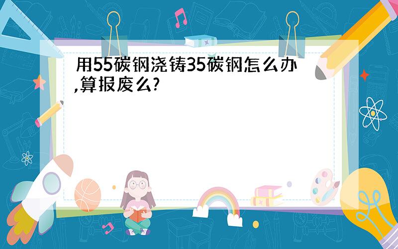 用55碳钢浇铸35碳钢怎么办,算报废么?