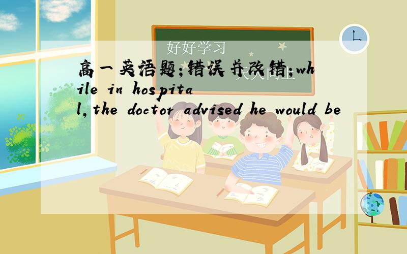 高一英语题；错误并改错；while in hospital,the doctor advised he would be