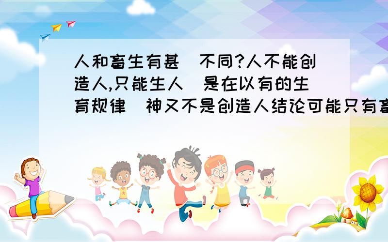 人和畜生有甚麼不同?人不能创造人,只能生人(是在以有的生育规律)神又不是创造人结论可能只有畜生或由石头而出.或是不知