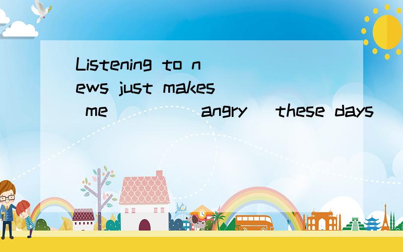 Listening to news just makes me____(angry) these days