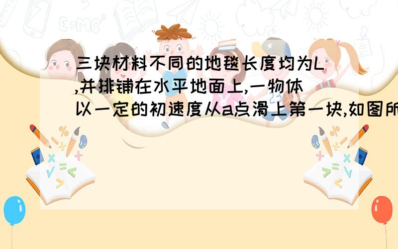 三块材料不同的地毯长度均为L,并排铺在水平地面上,一物体以一定的初速度从a点滑上第一块,如图所示,已知物体与三块地毯的滑