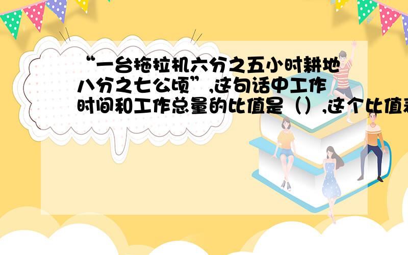 “一台拖拉机六分之五小时耕地八分之七公顷”,这句话中工作时间和工作总量的比值是（）,这个比值表示的意思是（ ）.