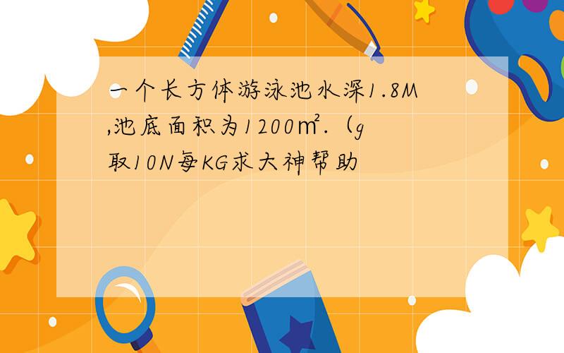 一个长方体游泳池水深1.8M,池底面积为1200㎡.（g取10N每KG求大神帮助