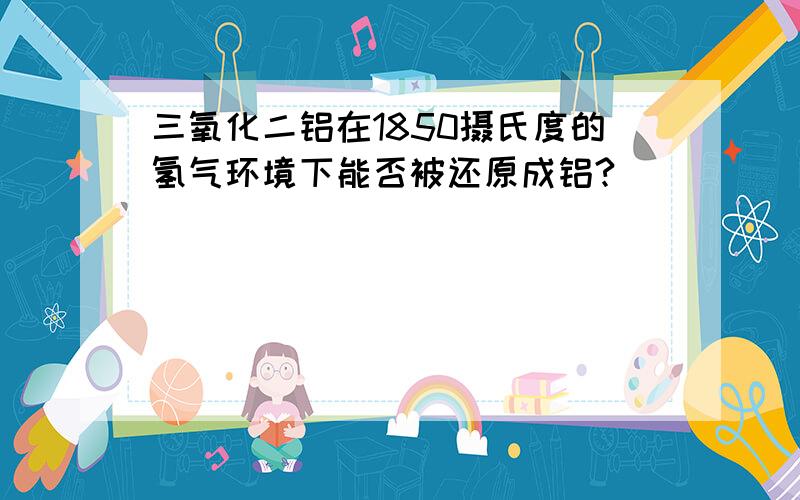 三氧化二铝在1850摄氏度的氢气环境下能否被还原成铝?