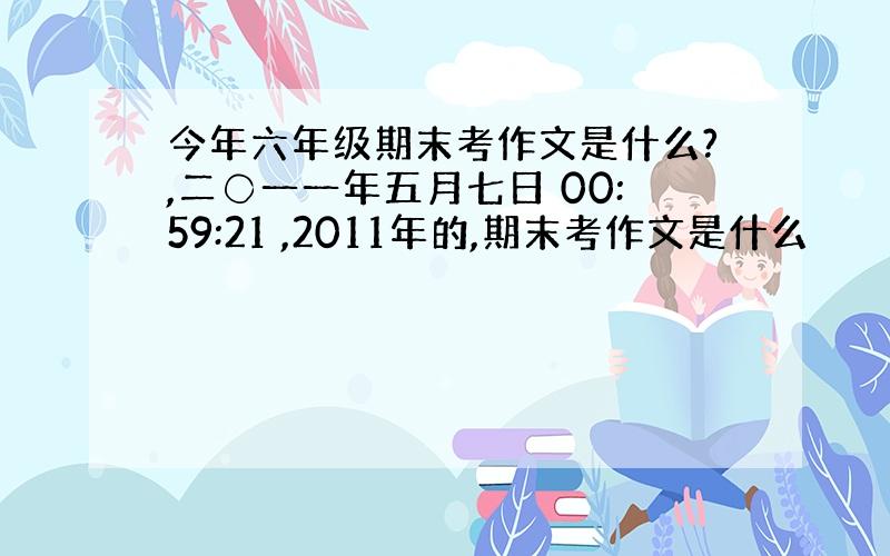 今年六年级期末考作文是什么?,二〇一一年五月七日 00:59:21 ,2011年的,期末考作文是什么