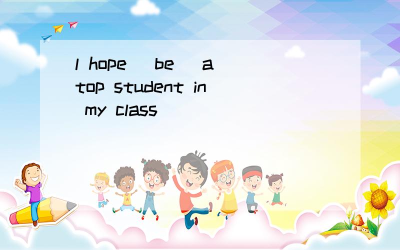 l hope (be) a top student in my class