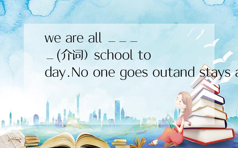 we are all ____(介词）school today.No one goes outand stays at