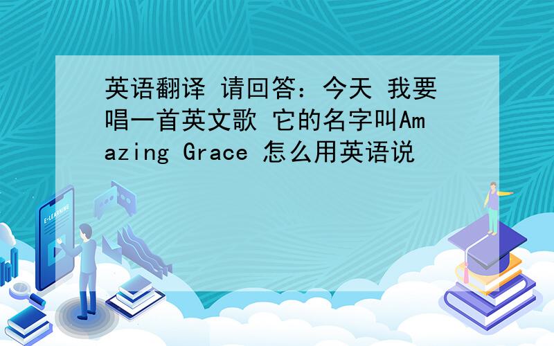 英语翻译 请回答：今天 我要唱一首英文歌 它的名字叫Amazing Grace 怎么用英语说