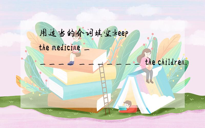 用适当的介词填空：keep the medicine _____ _______ the children.