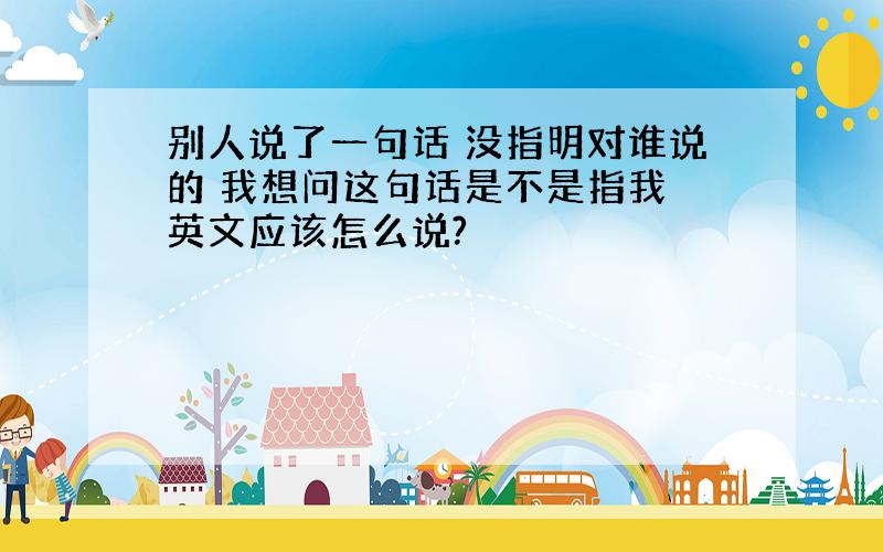 别人说了一句话 没指明对谁说的 我想问这句话是不是指我 英文应该怎么说?