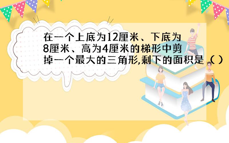 在一个上底为12厘米、下底为8厘米、高为4厘米的梯形中剪掉一个最大的三角形,剩下的面积是（ ）平方厘米