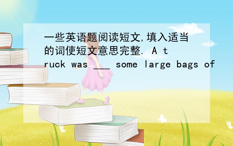 一些英语题阅读短文,填入适当的词使短文意思完整. A truck was ___ some large bags of