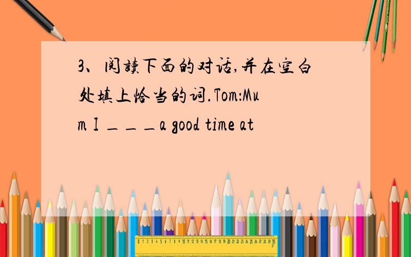 3、阅读下面的对话,并在空白处填上恰当的词.Tom：Mum I ___a good time at