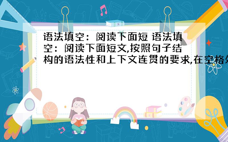 语法填空：阅读下面短 语法填空：阅读下面短文,按照句子结构的语法性和上下文连贯的要求,在空格处填入一个适当 的词或使用括