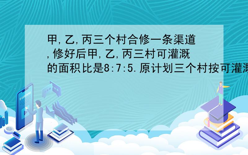 甲,乙,丙三个村合修一条渠道,修好后甲,乙,丙三村可灌溉的面积比是8:7:5.原计划三个村按可灌溉面积的