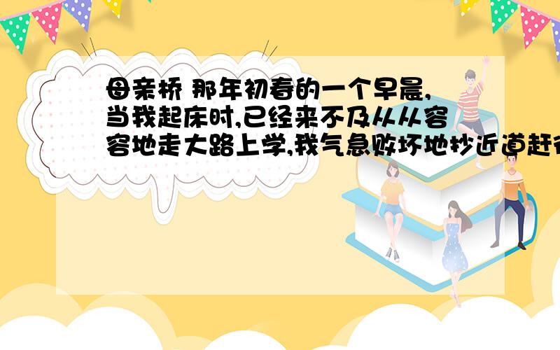 母亲桥 那年初春的一个早晨,当我起床时,已经来不及从从容容地走大路上学,我气急败坏地抄近道赶往学校.河上的冰看上去还没融