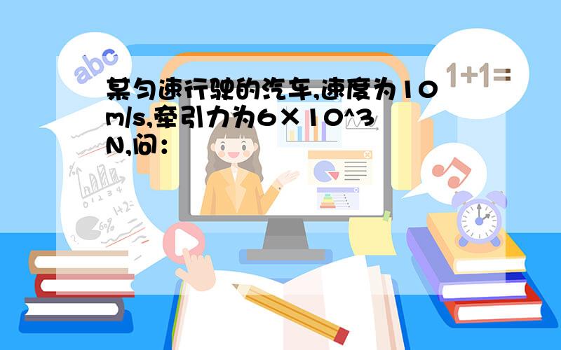 某匀速行驶的汽车,速度为10m/s,牵引力为6×10^3N,问：