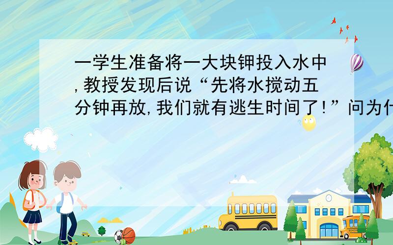 一学生准备将一大块钾投入水中,教授发现后说“先将水搅动五分钟再放,我们就有逃生时间了!”问为什么搅了后就可以延长爆炸时间