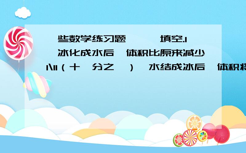 一些数学练习题,一、填空.1、冰化成水后,体积比原来减少1\11（十一分之一）,水结成冰后,体积将增加（ ）.2、甲乙工