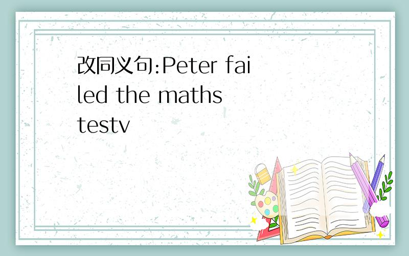 改同义句:Peter failed the maths testv