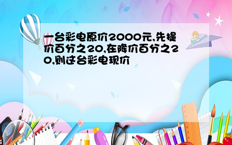 一台彩电原价2000元,先提价百分之20,在降价百分之20,则这台彩电现价