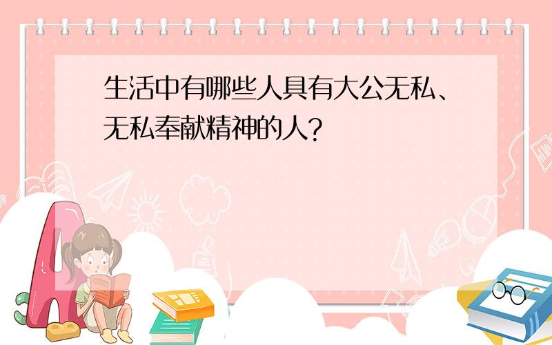 生活中有哪些人具有大公无私、无私奉献精神的人?