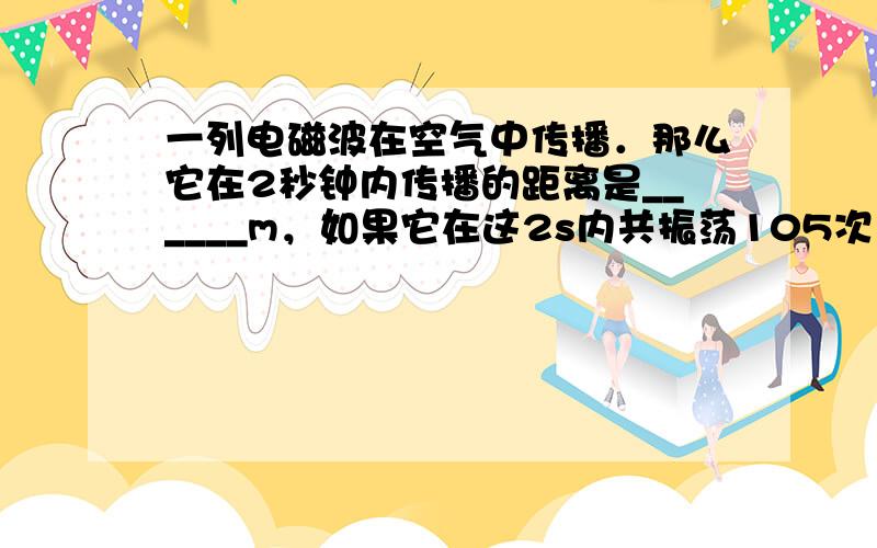 一列电磁波在空气中传播．那么它在2秒钟内传播的距离是______m，如果它在这2s内共振荡105次，则它的频率_____