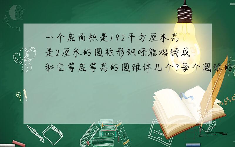 一个底面积是192平方厘米高是2厘米的圆柱形钢呸能熔铸成和它等底等高的圆锥体几个?每个圆锥的体积是多少?