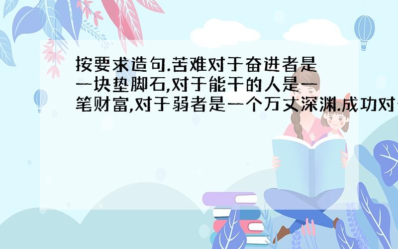 按要求造句.苦难对于奋进者是一块垫脚石,对于能干的人是一笔财富,对于弱者是一个万丈深渊.成功对于永不懈怠的人是一座里程碑