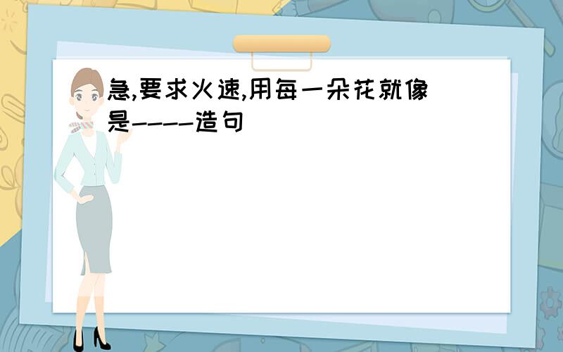 急,要求火速,用每一朵花就像是----造句