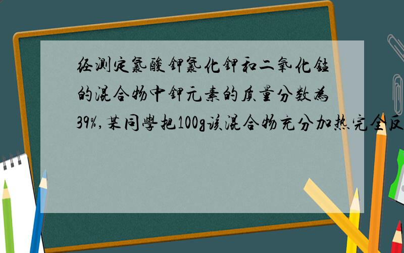 经测定氯酸钾氯化钾和二氧化锰的混合物中钾元素的质量分数为39%,某同学把100g该混合物充分加热完全反应后